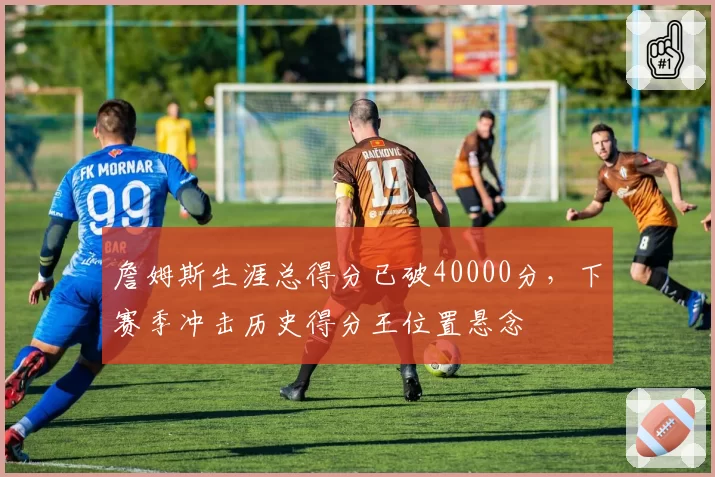 詹姆斯生涯总得分已破40000分，下赛季冲击历史得分王位置悬念