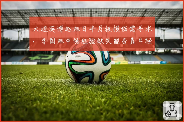 大连英博赵旭日半月板损伤需手术，李国旭中场经验缺失能否靠年轻球员弥补？