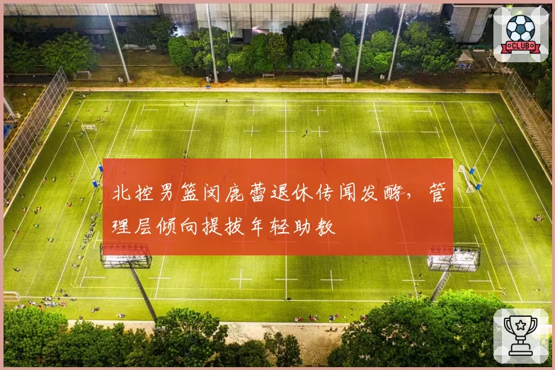 北控男篮闵鹿蕾退休传闻发酵，管理层倾向提拔年轻助教