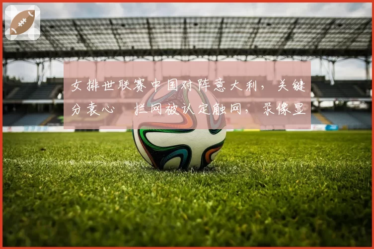 女排世联赛中国对阵意大利，关键分袁心玥拦网被认定触网，录像显示未触
