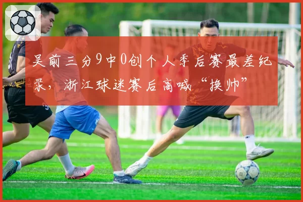 吴前三分9中0创个人季后赛最差纪录，浙江球迷赛后高喊“换帅”
