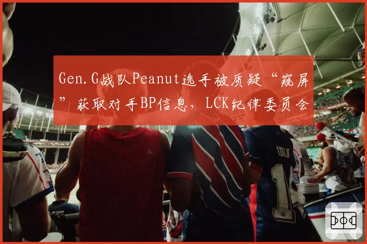 Gen.G战队Peanut选手被质疑“窥屏”获取对手BP信息，LCK纪律委员会已介入调查