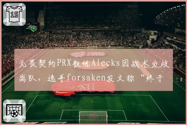 无畏契约PRX教练Alecks因战术分歧离队，选手forsaken发文称“终于解脱”