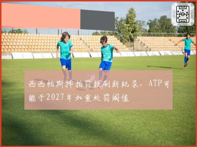 西西帕斯摔拍罚款刷新纪录，ATP可能于2027年加重处罚阈值