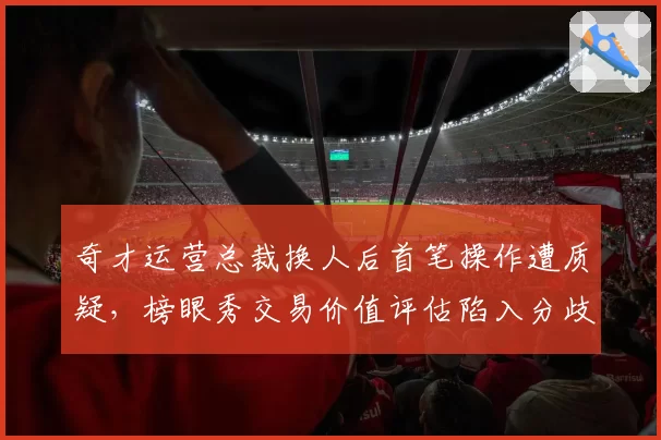 奇才运营总裁换人后首笔操作遭质疑，榜眼秀交易价值评估陷入分歧？