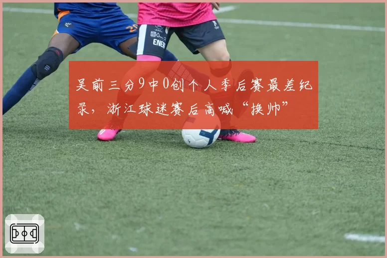 吴前三分9中0创个人季后赛最差纪录，浙江球迷赛后高喊“换帅”