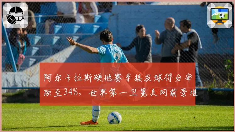 阿尔卡拉斯硬地赛季接发球得分率跌至34%，世界第一卫冕美网前景堪忧？