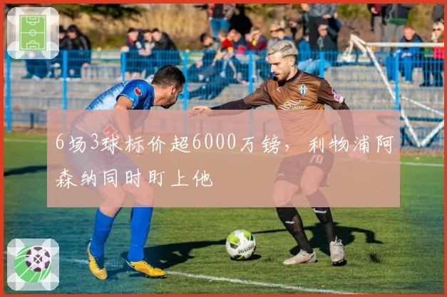 6场3球标价超6000万镑，利物浦阿森纳同时盯上他