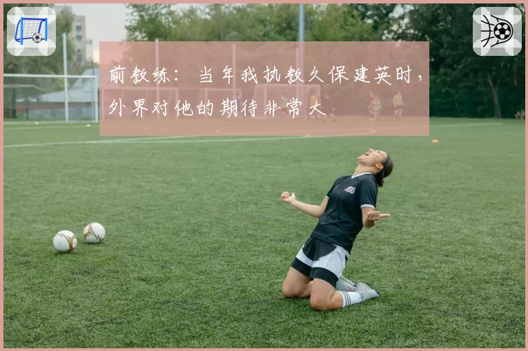 前教练：当年我执教久保建英时，外界对他的期待非常大