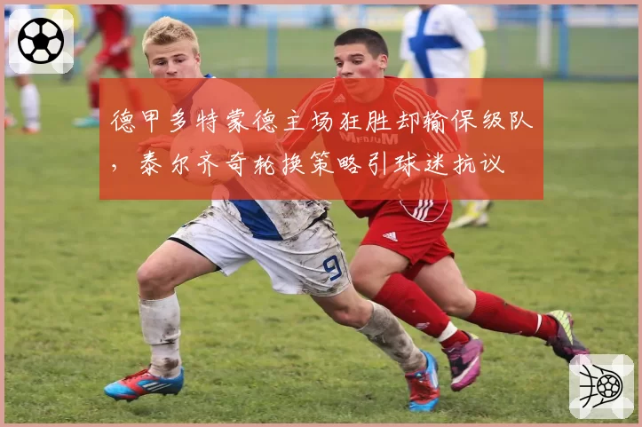 德甲多特蒙德主场狂胜却输保级队，泰尔齐奇轮换策略引球迷抗议
