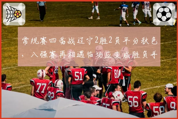 常规赛四番战辽宁2胜2负平分秋色，八强赛再相遇临场应变成胜负手