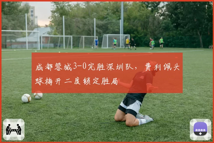 成都蓉城3-0完胜深圳队，费利佩头球梅开二度锁定胜局