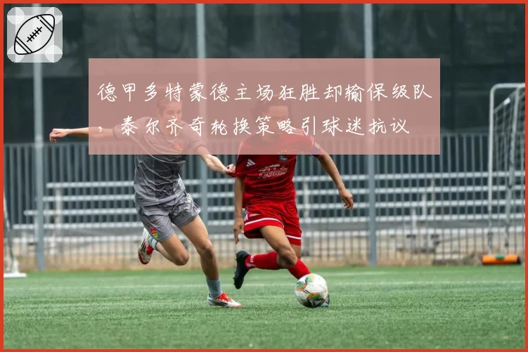 德甲多特蒙德主场狂胜却输保级队，泰尔齐奇轮换策略引球迷抗议
