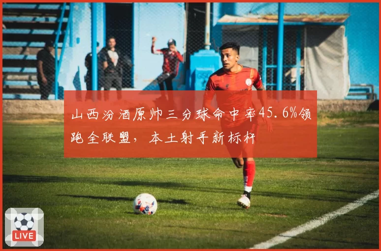 山西汾酒原帅三分球命中率45.6%领跑全联盟，本土射手新标杆