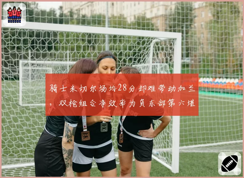 骑士米切尔场均28分却难带动加兰，双枪组合净效率为负东部第六堪忧