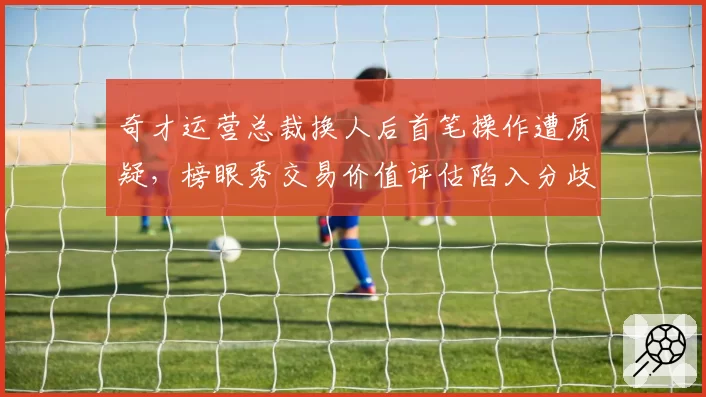 奇才运营总裁换人后首笔操作遭质疑，榜眼秀交易价值评估陷入分歧？