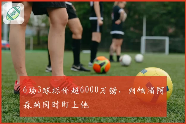 6场3球标价超6000万镑，利物浦阿森纳同时盯上他