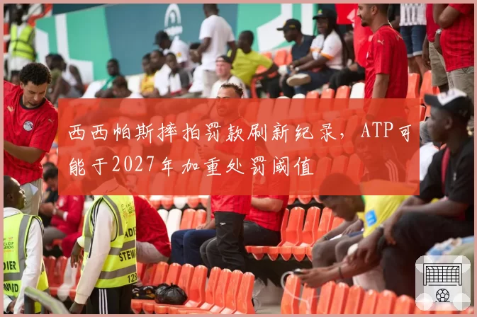 西西帕斯摔拍罚款刷新纪录，ATP可能于2027年加重处罚阈值