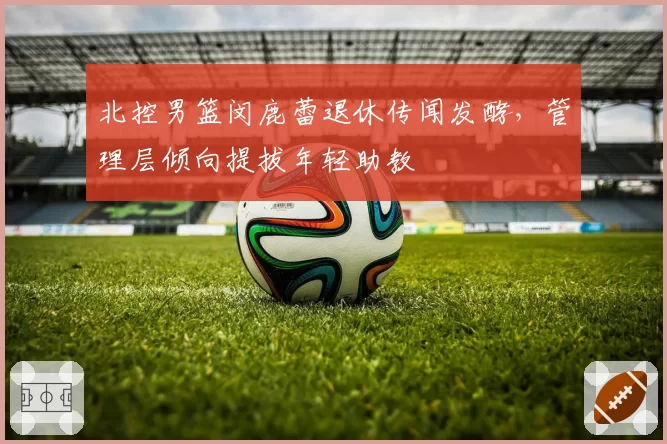 北控男篮闵鹿蕾退休传闻发酵，管理层倾向提拔年轻助教
