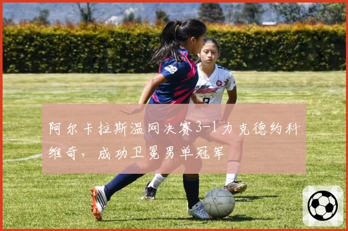 阿尔卡拉斯温网决赛3-1力克德约科维奇，成功卫冕男单冠军