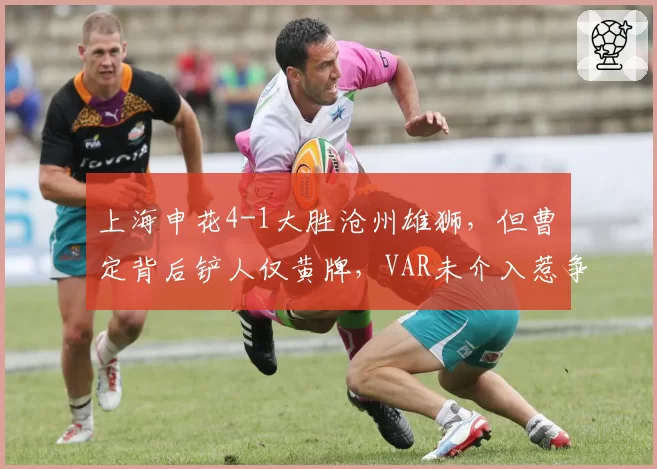 上海申花4-1大胜沧州雄狮，但曹赟定背后铲人仅黄牌，VAR未介入惹争议