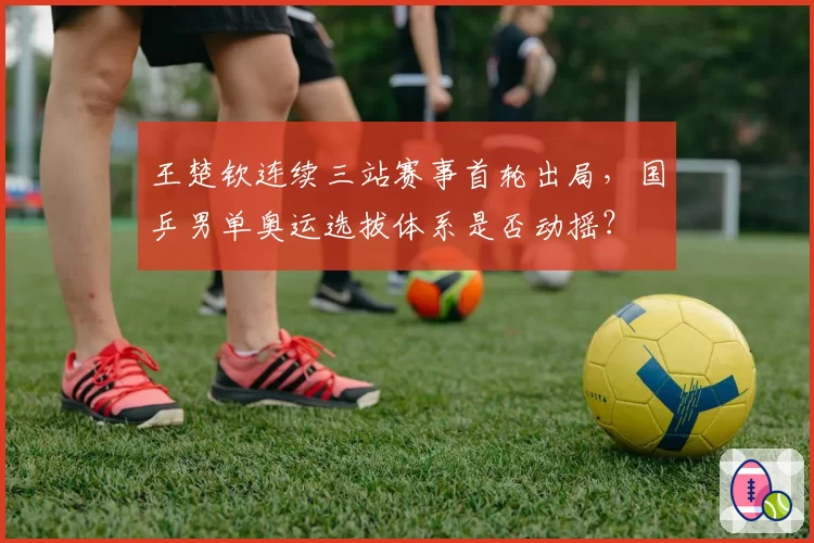 王楚钦连续三站赛事首轮出局，国乒男单奥运选拔体系是否动摇？