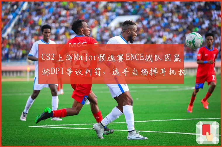 CS2上海Major预选赛ENCE战队因鼠标DPI争议判罚，选手当场摔耳机抗议