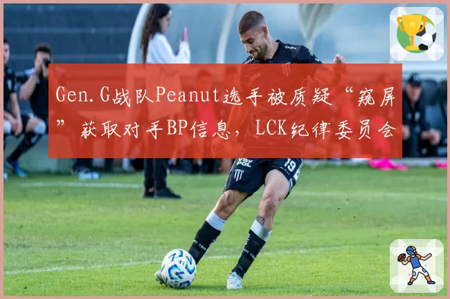 Gen.G战队Peanut选手被质疑“窥屏”获取对手BP信息，LCK纪律委员会已介入调查