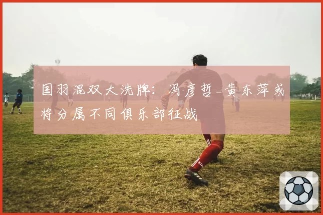 国羽混双大洗牌：冯彦哲_黄东萍或将分属不同俱乐部征战