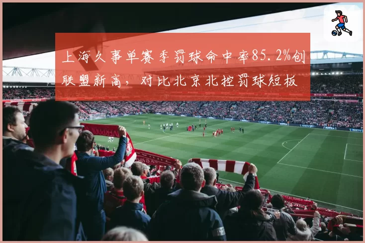 上海久事单赛季罚球命中率85.2%创联盟新高，对比北京北控罚球短板揭示训练差距