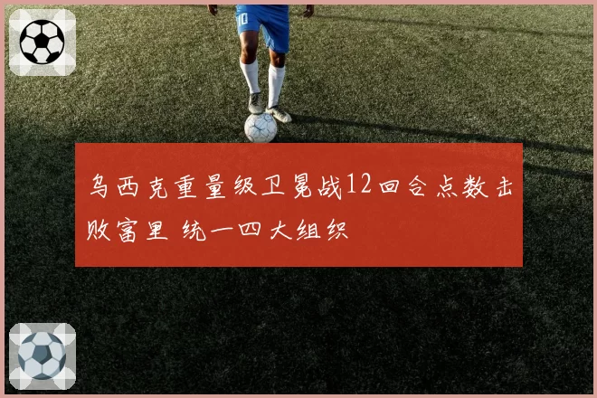 乌西克重量级卫冕战12回合点数击败富里 统一四大组织