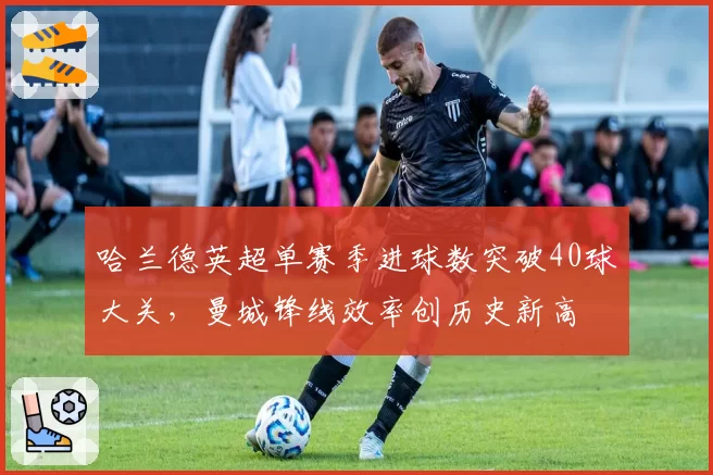 哈兰德英超单赛季进球数突破40球大关，曼城锋线效率创历史新高