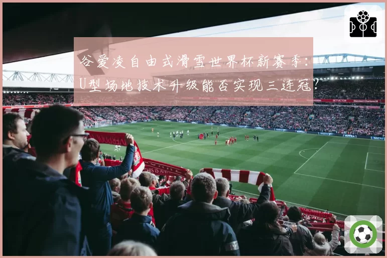 谷爱凌自由式滑雪世界杯新赛季：U型场地技术升级能否实现三连冠？
