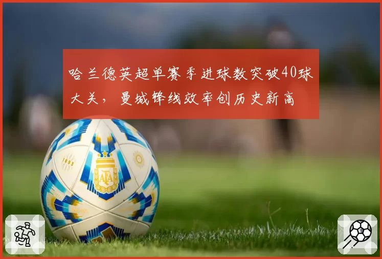 哈兰德英超单赛季进球数突破40球大关，曼城锋线效率创历史新高