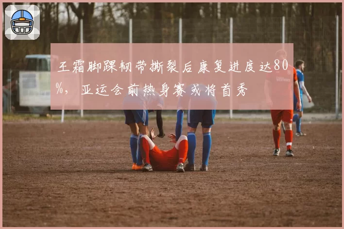 王霜脚踝韧带撕裂后康复进度达80%，亚运会前热身赛或将首秀
