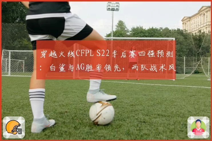 穿越火线CFPL S22季后赛四强预测：白鲨与AG胜率领先，两队战术风格对比