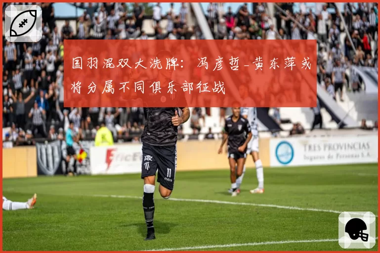 国羽混双大洗牌：冯彦哲_黄东萍或将分属不同俱乐部征战