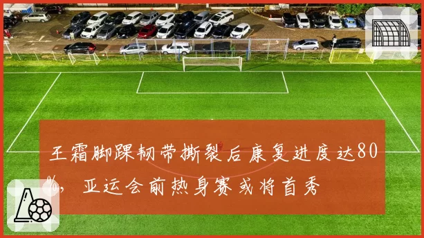 王霜脚踝韧带撕裂后康复进度达80%，亚运会前热身赛或将首秀