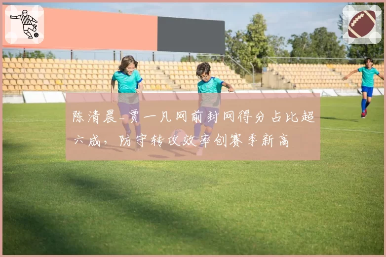 陈清晨_贾一凡网前封网得分占比超六成，防守转攻效率创赛季新高
