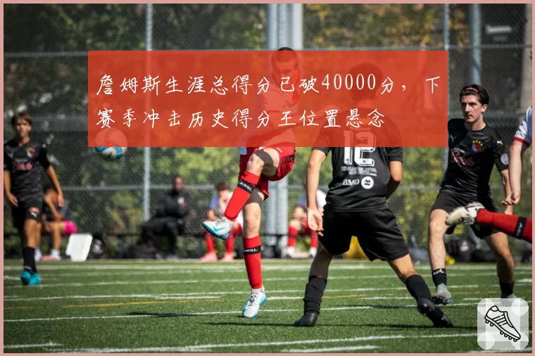 詹姆斯生涯总得分已破40000分，下赛季冲击历史得分王位置悬念