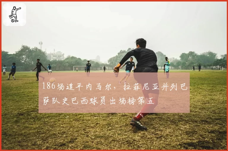 186场追平内马尔，拉菲尼亚并列巴萨队史巴西球员出场榜第五